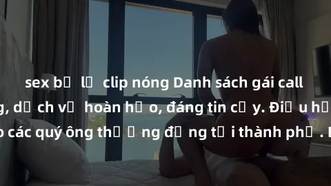 sex bị lộ clip nóng Danh sách gái call girl vip chất lượng, dịch vụ hoàn hảo, đáng tin cậy. Điều hấp dẫn cho các quý ông thượng đẳng tại thành phố. Hãy nhấc máy và đặt lịch ngay!