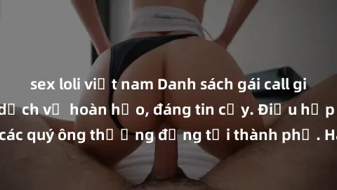 sex loli việt nam Danh sách gái call girl vip chất lượng, dịch vụ hoàn hảo, đáng tin cậy. Điều hấp dẫn cho các quý ông thượng đẳng tại thành phố. Hãy nhấc máy và đặt lịch ngay!