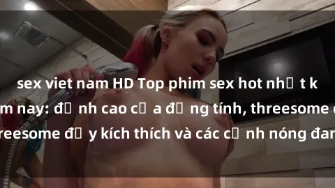 sex viet nam HD Top phim sex hot nhất không thể bỏ lỡ năm nay: đỉnh cao của đồng tính, threesome đầy kích thích và các cảnh nóng đang gây sốt!