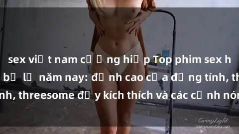 sex việt nam cưỡng hiếp Top phim sex hot nhất không thể bỏ lỡ năm nay: đỉnh cao của đồng tính, threesome đầy kích thích và các cảnh nóng đang gây sốt!