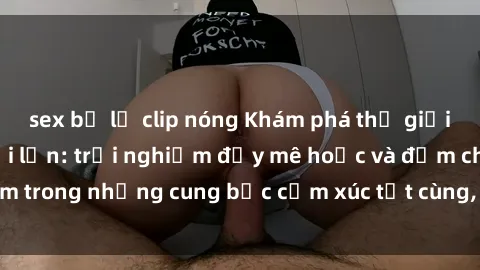 sex bị lộ clip nóng Khám phá thế giới mới với sex người lớn: trải nghiệm đầy mê hoặc và đắm chìm trong những cung bậc cảm xúc tột cùng, hứng khởi và cuốn hút.