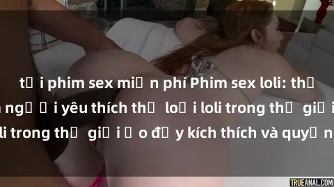 tải phim sex miễn phí Phim sex loli: thỏa mãn đam mê của người yêu thích thể loại loli trong thế giới ảo đầy kích thích và quyến rũ.