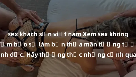 sex khách sạn việt nam Xem sex không che HD miễn phí đảm bảo sẽ làm bạn thỏa mãn tưởng tượng và nhu cầu tình dục. Hãy thưởng thức những cảnh quay hấp dẫn và mãnh liệt ngay bây giờ!