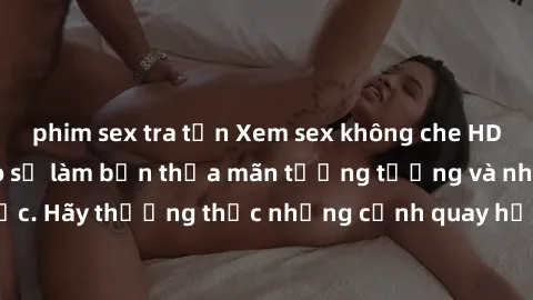 phim sex tra tấn Xem sex không che HD miễn phí đảm bảo sẽ làm bạn thỏa mãn tưởng tượng và nhu cầu tình dục. Hãy thưởng thức những cảnh quay hấp dẫn và mãnh liệt ngay bây giờ!