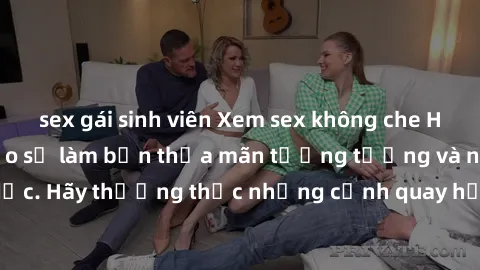 sex gái sinh viên Xem sex không che HD miễn phí đảm bảo sẽ làm bạn thỏa mãn tưởng tượng và nhu cầu tình dục. Hãy thưởng thức những cảnh quay hấp dẫn và mãnh liệt ngay bây giờ!