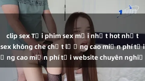 clip sex Tải phim sex mới nhất hot nhất - Xem và tải phim sex không che chất lượng cao miễn phí tại website chuyên nghiệp.