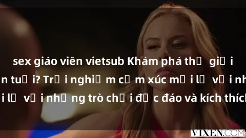 sex giáo viên vietsub Khám phá thế giới sex trực tuyến: Hơn tuổi? Trải nghiệm cảm xúc mới lạ với những trò chơi độc đáo và kích thích người lớn