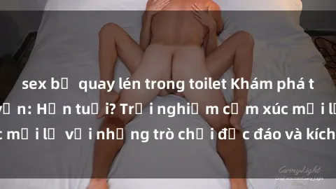 sex bị quay lén trong toilet Khám phá thế giới sex trực tuyến: Hơn tuổi? Trải nghiệm cảm xúc mới lạ với những trò chơi độc đáo và kích thích người lớn