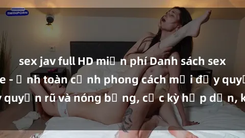 sex jav full HD miễn phí Danh sách sex Việt Nam không che - Ảnh toàn cảnh phong cách mới đầy quyến rũ và nóng bỏng, cực kỳ hấp dẫn, không thể bỏ qua!