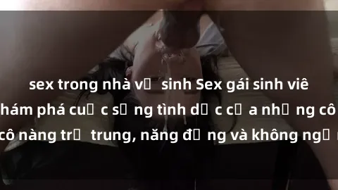 sex trong nhà vệ sinh Sex gái sinh viên hot nhất: Cùng khám phá cuộc sống tình dục của những cô nàng trẻ trung, năng động và không ngần ngại thử nghiệm!
