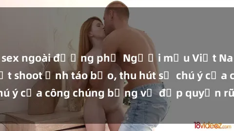 sex ngoài đường phố Người mẫu Việt Nam gây sốt với loạt shoot ảnh táo bạo, thu hút sự chú ý của công chúng bằng vẻ đẹp quyến rũ và gợi cảm.