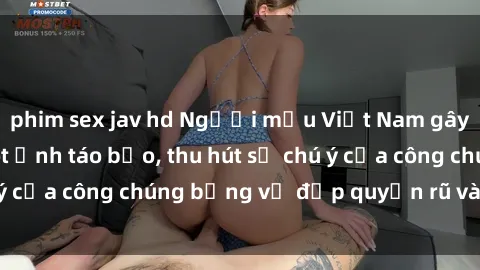 phim sex jav hd Người mẫu Việt Nam gây sốt với loạt shoot ảnh táo bạo, thu hút sự chú ý của công chúng bằng vẻ đẹp quyến rũ và gợi cảm.