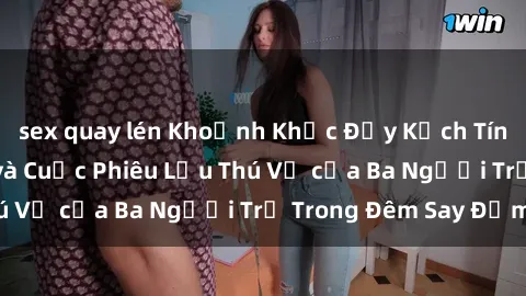sex quay lén Khoảnh Khắc Đầy Kịch Tính: Sex  Việt Nam và Cuộc Phiêu Lưu Thú Vị của Ba Người Trẻ Trong Đêm Say Đắm