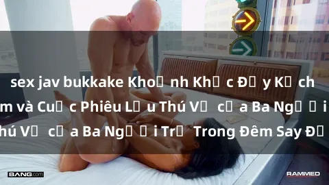 sex jav bukkake Khoảnh Khắc Đầy Kịch Tính: Sex  Việt Nam và Cuộc Phiêu Lưu Thú Vị của Ba Người Trẻ Trong Đêm Say Đắm