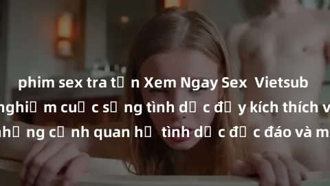 phim sex tra tấn Xem Ngay Sex  Vietsub Full HD - Cùng trải nghiệm cuộc sống tình dục đầy kích thích với những cảnh quan hệ tình dục độc đáo và mãnh liệt trong bộ phim này!
