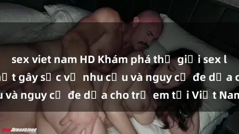 sex viet nam HD Khám phá thế giới sex loli Việt Nam: Sự thật gây sốc về nhu cầu và nguy cơ đe dọa cho trẻ em tại Việt Nam