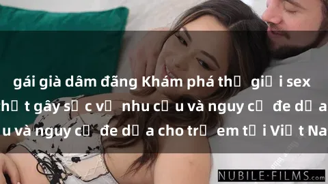 gái già dâm đãng Khám phá thế giới sex loli Việt Nam: Sự thật gây sốc về nhu cầu và nguy cơ đe dọa cho trẻ em tại Việt Nam