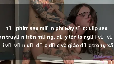 tải phim sex miễn phí Gây sốc: Clip sex mẹ con Việt Nam lan truyền trên mạng, dấy lên lo ngại về vấn đề đạo đức và giáo dục trong xã hội hiện nay.