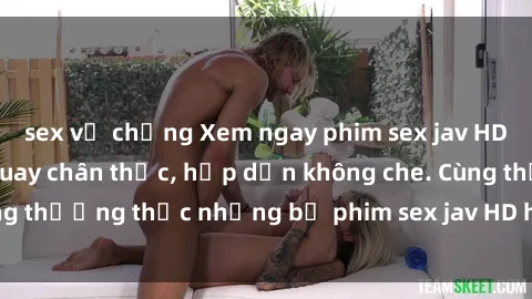 sex vợ chồng Xem ngay phim sex jav HD với những cảnh quay chân thực, hấp dẫn không che. Cùng thưởng thức những bộ phim sex jav HD hot nhất hiện nay!