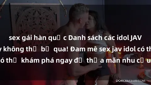 sex gái hàn quốc Danh sách các idol JAV hot nhất hiện nay không thể bỏ qua! Đam mê sex jav idol có thể khám phá ngay để thỏa mãn nhu cầu giải trí của mình!