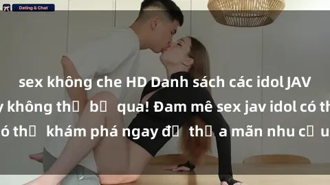 sex không che HD Danh sách các idol JAV hot nhất hiện nay không thể bỏ qua! Đam mê sex jav idol có thể khám phá ngay để thỏa mãn nhu cầu giải trí của mình!
